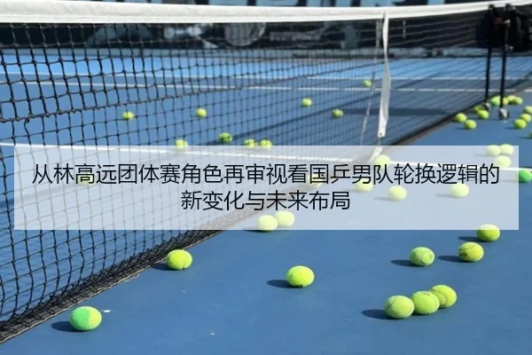 从林高远团体赛角色再审视看国乒男队轮换逻辑的新变化与未来布局