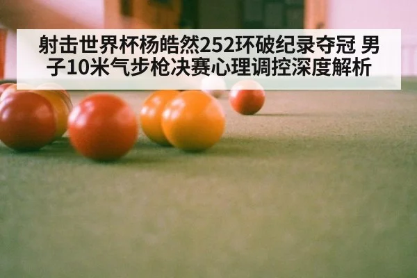 射击世界杯杨皓然252环破纪录夺冠 男子10米气步枪决赛心理调控深度解析