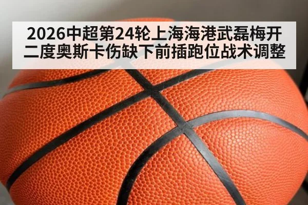 2026中超第24轮上海海港武磊梅开二度奥斯卡伤缺下前插跑位战术调整