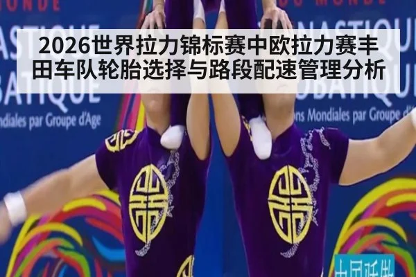 2026世界拉力锦标赛中欧拉力赛丰田车队轮胎选择与路段配速管理分析